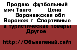 Продаю  футбольный мяч Танго 2012 › Цена ­ 1 300 - Воронежская обл., Воронеж г. Спортивные и туристические товары » Другое   